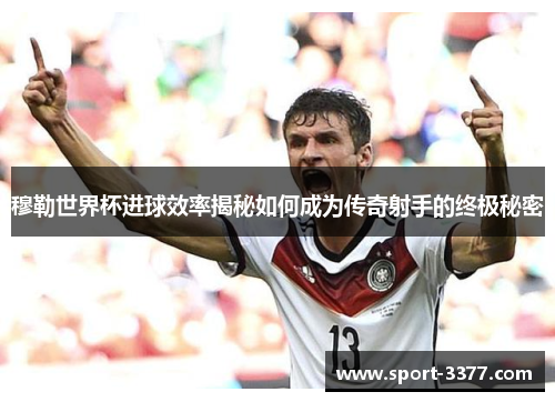 穆勒世界杯进球效率揭秘如何成为传奇射手的终极秘密