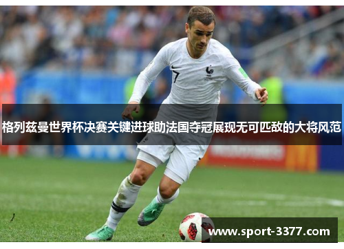 格列兹曼世界杯决赛关键进球助法国夺冠展现无可匹敌的大将风范