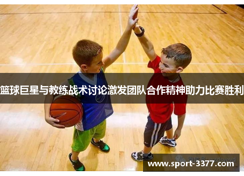 篮球巨星与教练战术讨论激发团队合作精神助力比赛胜利
