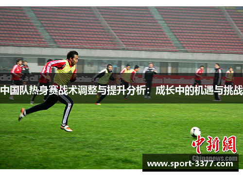 中国队热身赛战术调整与提升分析：成长中的机遇与挑战
