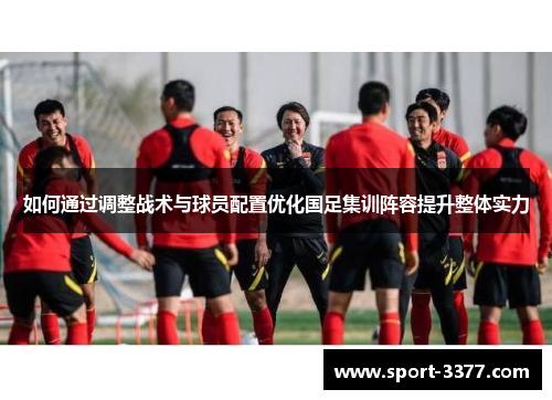 如何通过调整战术与球员配置优化国足集训阵容提升整体实力
